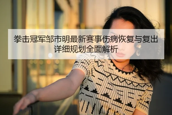 拳击冠军邹市明最新赛事伤病恢复与复出详细规划全面解析